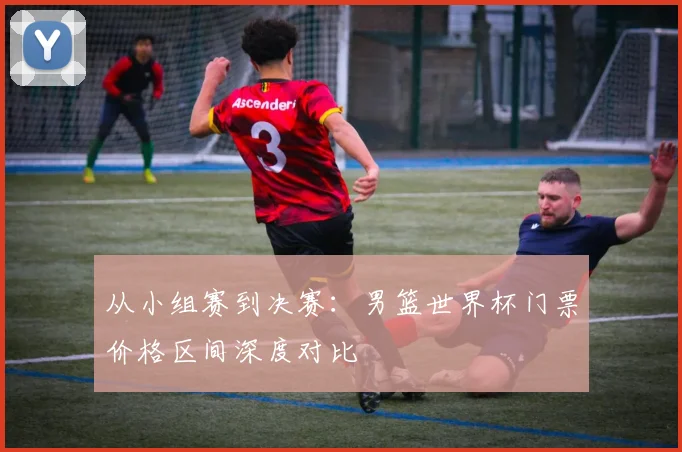 从小组赛到决赛：男篮世界杯门票价格区间深度对比