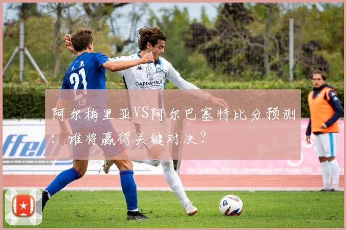 阿尔梅里亚VS阿尔巴塞特比分预测：谁将赢得关键对决？